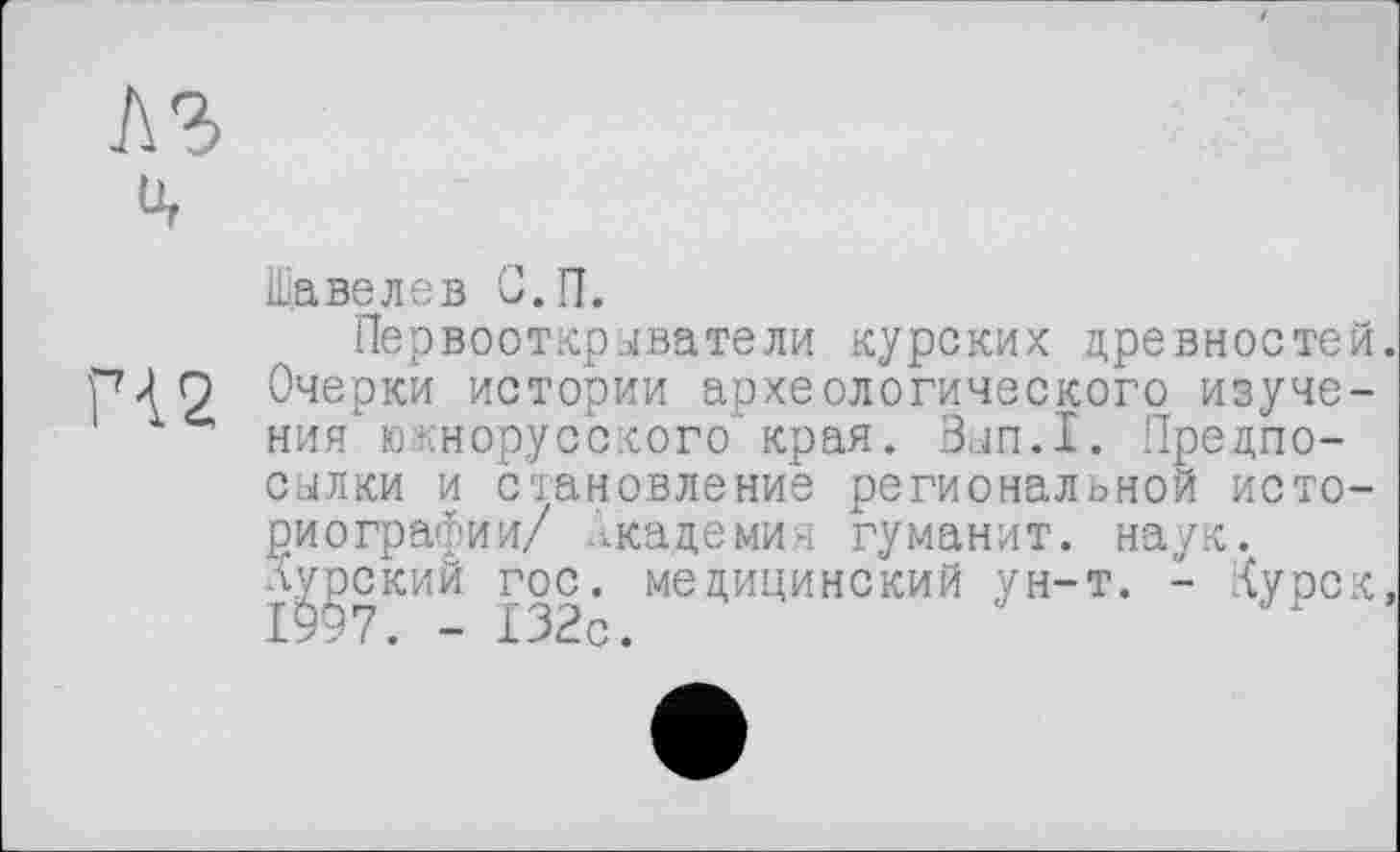 ﻿
ü,
Шавелев С.П.
Первооткрыватели курских древностей ГМ 2 Очерки истории археологического изуче-ния южнорусского края. Зып.1. Предпосылки и становление региональной историографии/ Академия гуманит. наук, л^рский гос. медицинский ун-т. - Курск